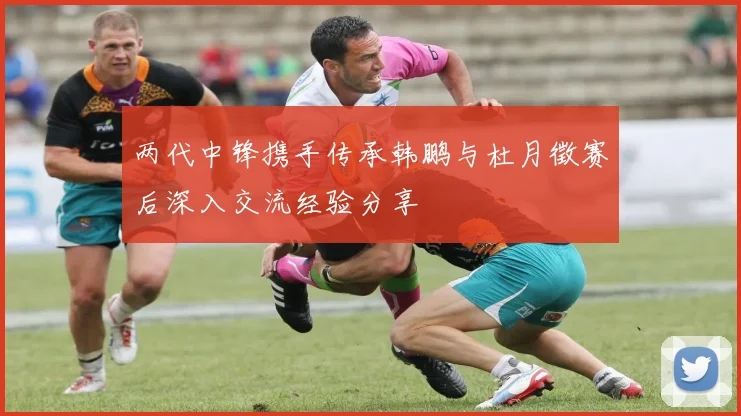 两代中锋携手传承韩鹏与杜月徵赛后深入交流经验分享