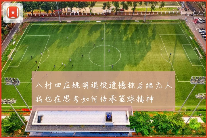 八村回应姚明退役遗憾称后继无人我也在思考如何传承篮球精神