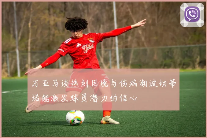 万亚马谈热刺困境与伤病潮波切蒂诺能激发球员潜力的信心