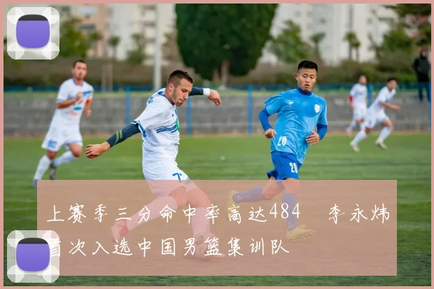 上赛季三分命中率高达484偰李永炜首次入选中国男篮集训队