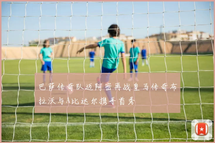 巴萨传奇队迈阿密再战皇马传奇布拉沃与A比达尔携手首秀