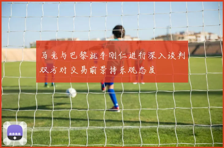 马竞与巴黎就李刚仁进行深入谈判双方对交易前景持乐观态度