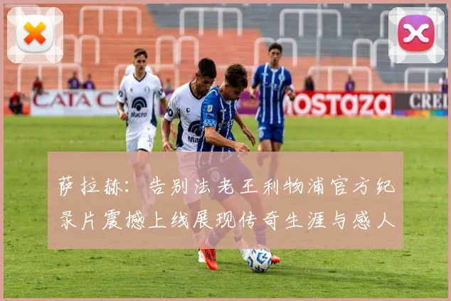 萨拉赫：告别法老王利物浦官方纪录片震撼上线展现传奇生涯与感人时刻