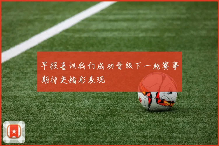 早报喜讯我们成功晋级下一轮赛事期待更精彩表现
