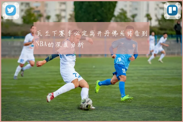 瓦兰下赛季必定离开丹佛或将告别NBA的深度分析