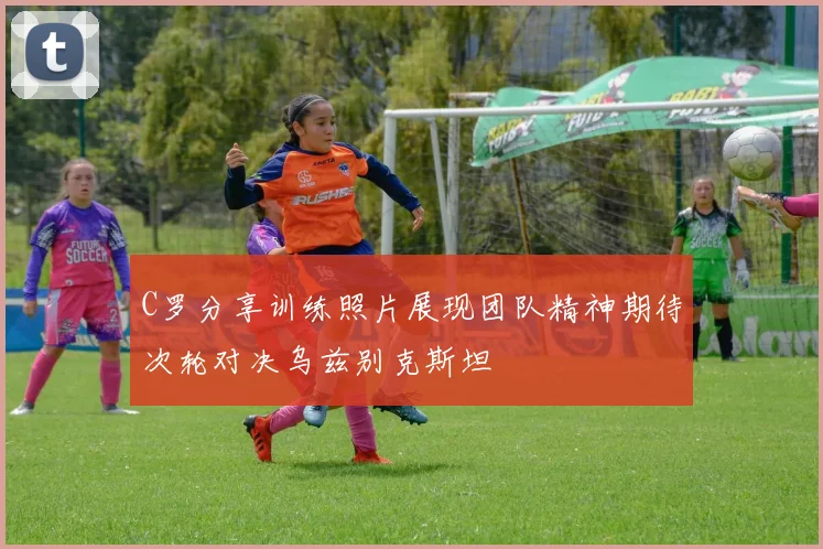 C罗分享训练照片展现团队精神期待次轮对决乌兹别克斯坦