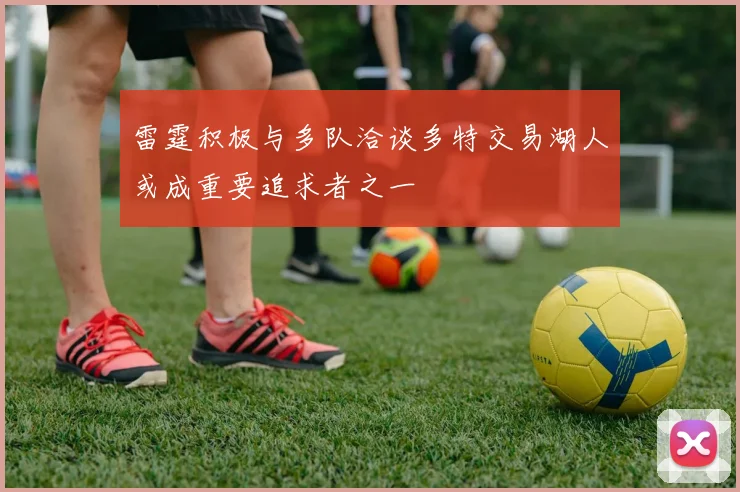 雷霆积极与多队洽谈多特交易湖人或成重要追求者之一