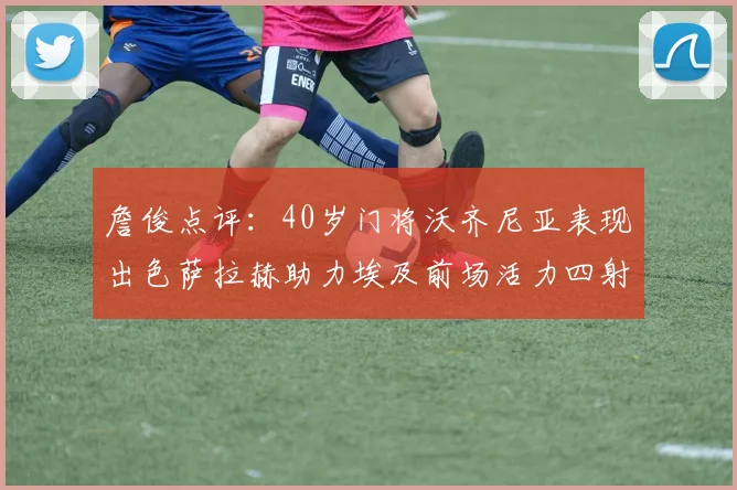 詹俊点评：40岁门将沃齐尼亚表现出色萨拉赫助力埃及前场活力四射
