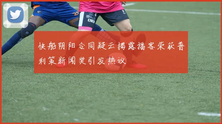 快船阴阳合同疑云揭露播客荣获普利策新闻奖引发热议