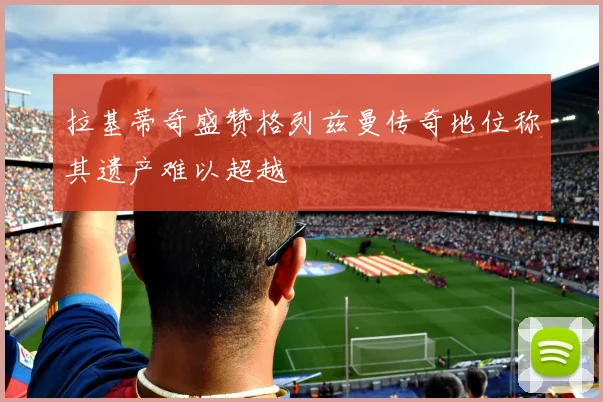 拉基蒂奇盛赞格列兹曼传奇地位称其遗产难以超越