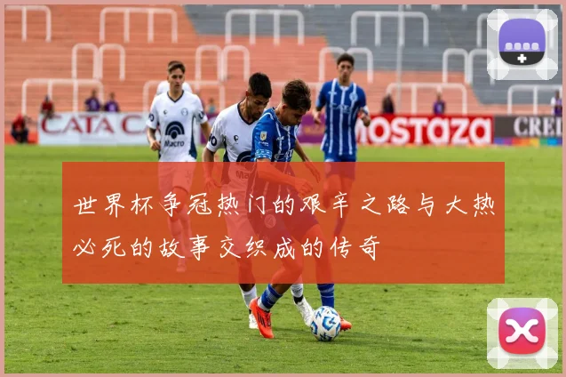 世界杯争冠热门的艰辛之路与大热必死的故事交织成的传奇